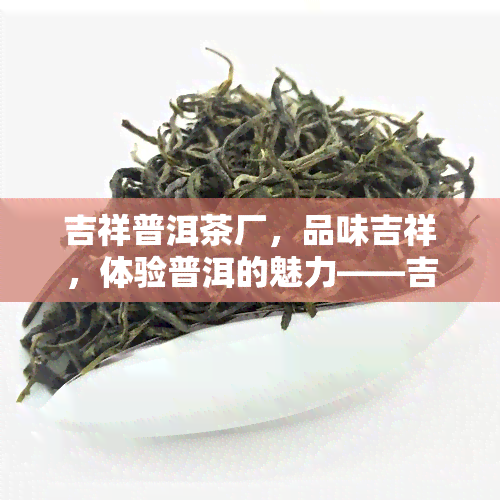 吉祥普洱茶厂，品味吉祥，体验普洱的魅力——吉祥普洱茶厂介绍