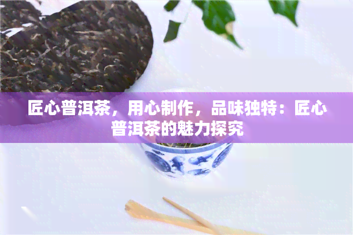 匠心普洱茶，用心制作，品味独特：匠心普洱茶的魅力探究