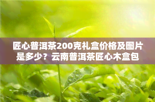 匠心普洱茶200克礼盒价格及图片是多少？云南普洱茶匠心木盒包装价格如何？