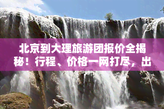 北京到大理旅游团报价全揭秘！行程、价格一网打尽，出行无忧！