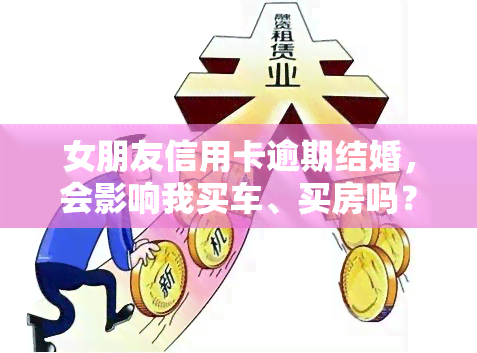 女朋友信用卡逾期结婚，会影响我买车、买房吗？