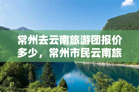 常州去云南旅游团报价多少，常州市民云南旅游，报价详情在此！