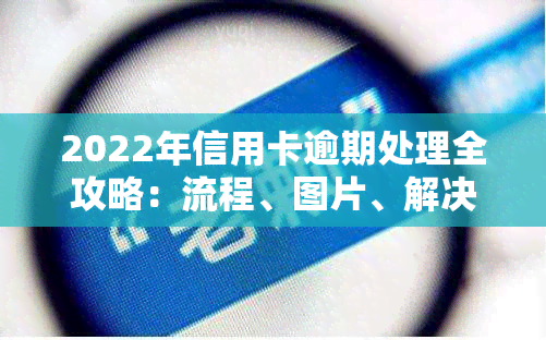 2022年信用卡逾期处理全攻略：流程、图片、解决办法与最新政策一览