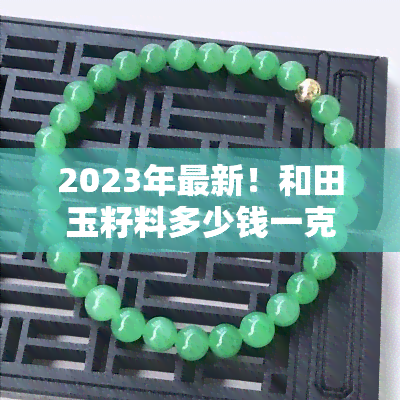 2023年最新！和田玉籽料多少钱一克才能买到正品？