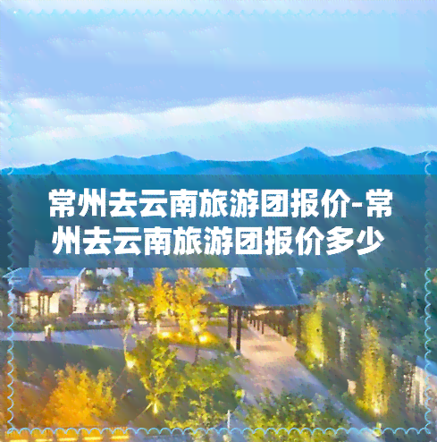 常州去云南旅游团报价-常州去云南旅游团报价多少