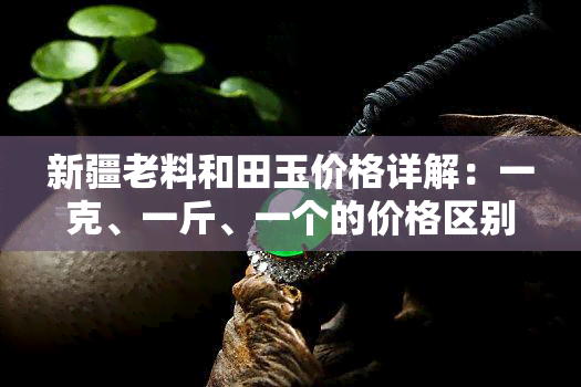 新疆老料和田玉价格详解：一克、一斤、一个的价格区别，以及与新料的区别，附老玉图片，价值解析