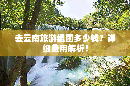 去云南旅游组团多少钱？详细费用解析！