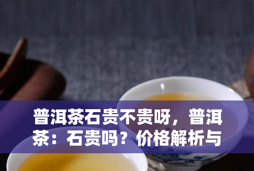 普洱茶石贵不贵呀，普洱茶：石贵吗？价格解析与购买建议