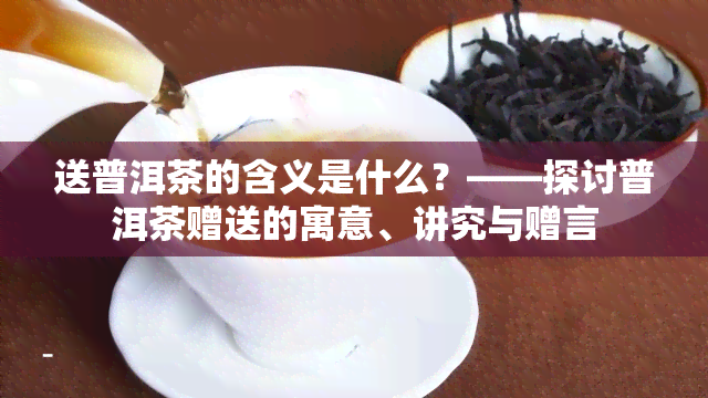 送普洱茶的含义是什么？——探讨普洱茶赠送的寓意、讲究与赠言