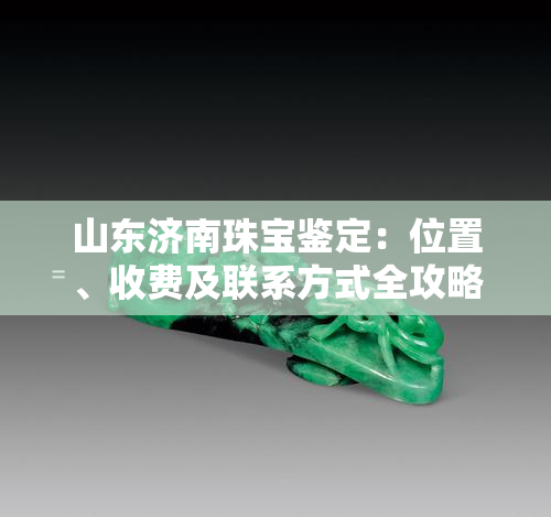 山东济南珠宝鉴定：位置、收费及联系方式全攻略