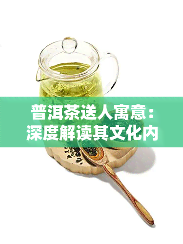 普洱茶送人寓意：深度解读其文化内涵与赠送讲究