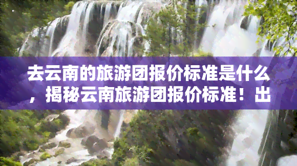 去云南的旅游团报价标准是什么，揭秘云南旅游团报价标准！出行前必知！