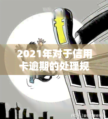 2021年对于信用卡逾期的处理规定及影响，包括最新政策与标准