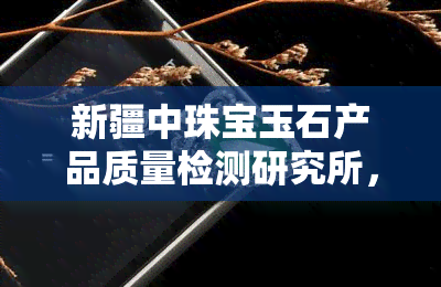 新疆中珠宝玉石产品质量检测研究所，新疆中珠宝玉石产品质量检测研究所：为消费者提供专业鉴定服务