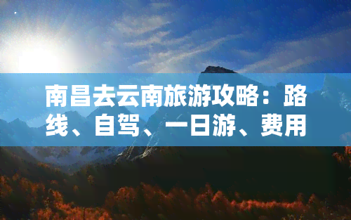 南昌去云南旅游攻略：路线、自驾、一日游、费用、自由行、团队价全解析