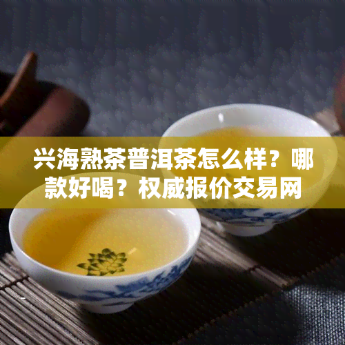 兴海熟茶普洱茶怎么样？哪款好喝？权威报价交易网站是哪个？