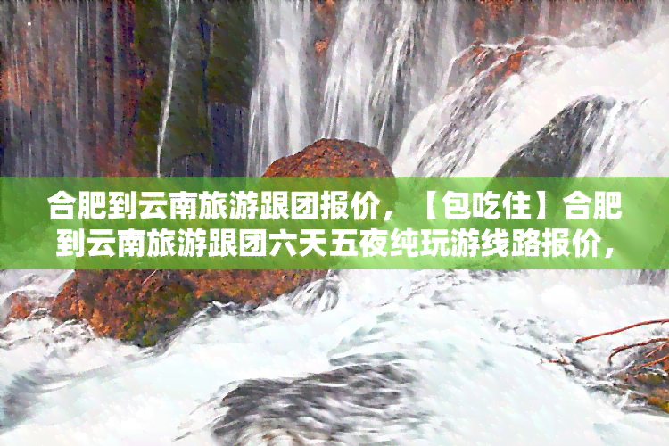 合肥到云南旅游跟团报价，【包吃住】合肥到云南旅游跟团六天五夜纯玩游线路报价，私家小团自由行价格