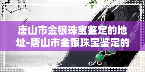 唐山市金银珠宝鉴定的地址-唐山市金银珠宝鉴定的地址在哪里