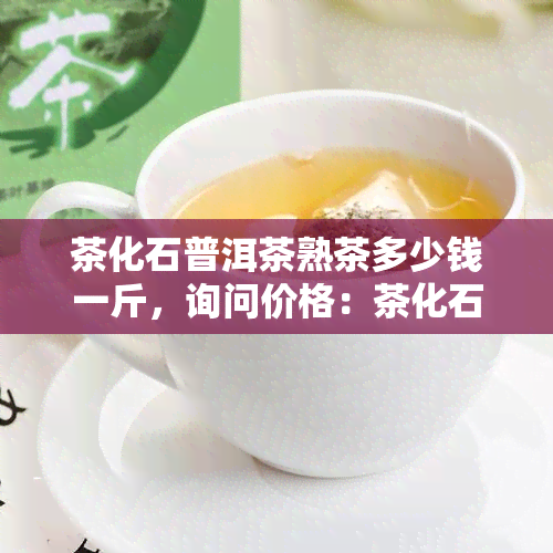 茶化石普洱茶熟茶多少钱一斤，询问价格：茶化石普洱茶熟茶每斤售价是多少？