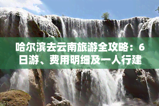 哈尔滨去云南旅游全攻略：6日游、费用明细及一人行建议