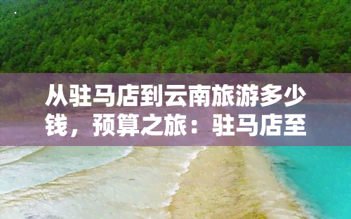 从驻马店到云南旅游多少钱，预算之旅：驻马店至云南的旅行费用是多少？