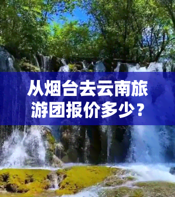 从烟台去云南旅游团报价多少？行程天数、月费用及线路全揭秘！