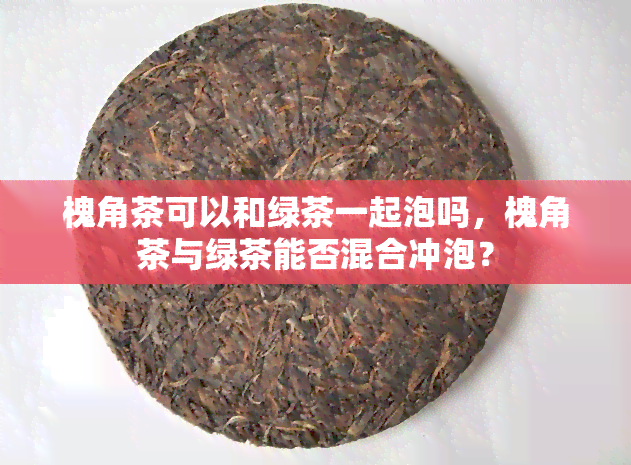 槐角茶可以和绿茶一起泡吗，槐角茶与绿茶能否混合冲泡？