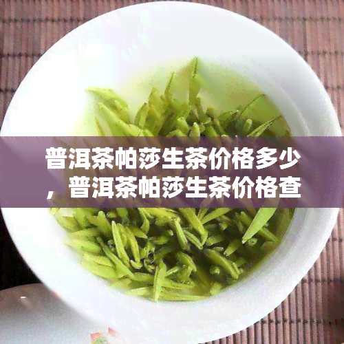 普洱茶帕莎生茶价格多少，普洱茶帕莎生茶价格查询：最新市场行情分析