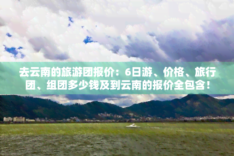 去云南的旅游团报价：6日游、价格、旅行团、组团多少钱及到云南的报价全包含！