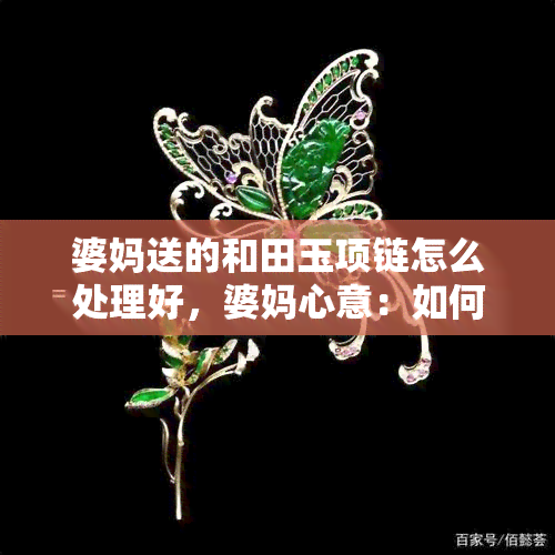 婆妈送的和田玉项链怎么处理好，婆妈心意：如何妥善处理珍贵的和田玉项链？