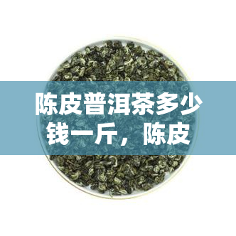 陈皮普洱茶多少钱一斤，陈皮普洱茶价格查询：每斤售价多少？