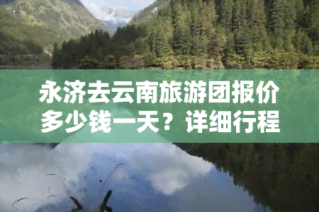 永济去云南旅游团报价多少钱一天？详细行程及费用全揭秘！