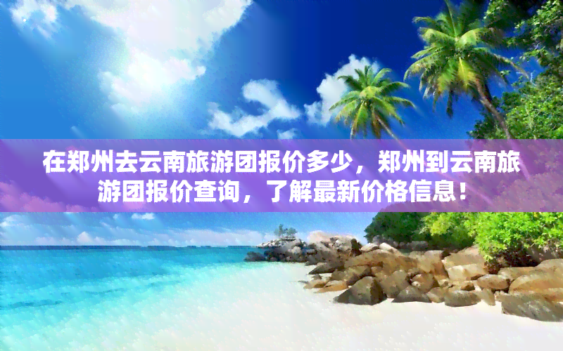 在郑州去云南旅游团报价多少，郑州到云南旅游团报价查询，了解最新价格信息！