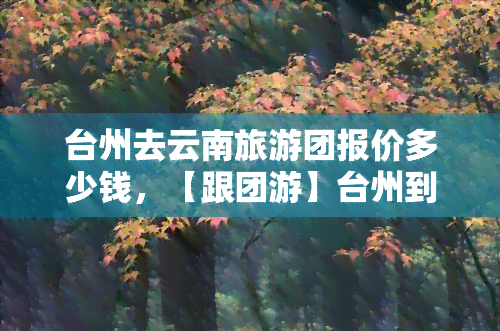 台州去云南旅游团报价多少钱，【跟团游】台州到云南旅游线路报价多少钱，品质纯玩自由行