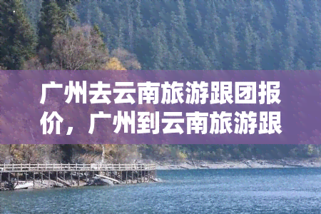 广州去云南旅游跟团报价，广州到云南旅游跟团报价多少钱？这份报价表告诉你！