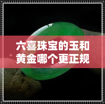 六喜珠宝的玉和黄金哪个更正规-六喜珠宝的玉和黄金哪个更正规一点