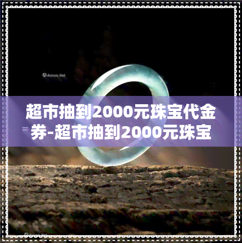 超市抽到2000元珠宝代金券-超市抽到2000元珠宝代金券是不是套路