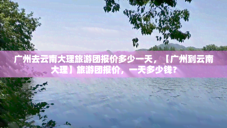 广州去云南大理旅游团报价多少一天，【广州到云南大理】旅游团报价，一天多少钱？