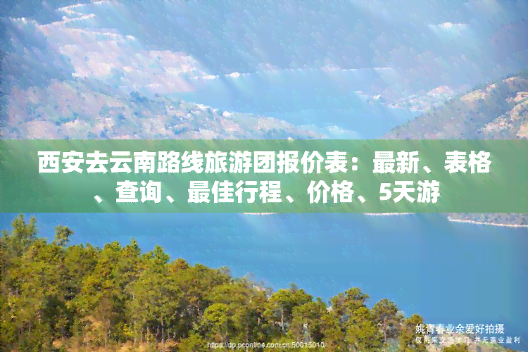 西安去云南路线旅游团报价表：最新、表格、查询、更佳行程、价格、5天游
