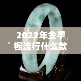 2022年金手镯流行什么款式好看，2022年度更佳！金手镯流行款式大盘点，哪款最值得入手？