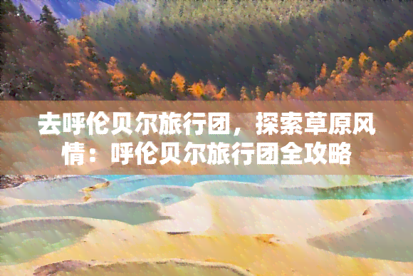 去呼伦贝尔旅行团，探索草原风情：呼伦贝尔旅行团全攻略