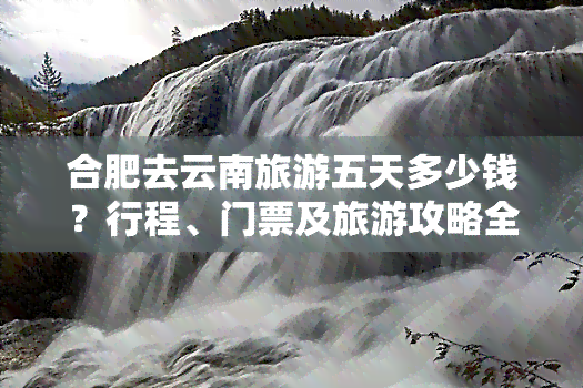 合肥去云南旅游五天多少钱？行程、门票及旅游攻略全解析！