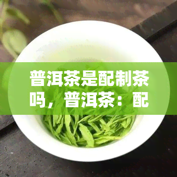 普洱茶是配制茶吗，普洱茶：配制茶还是独立的饮品？