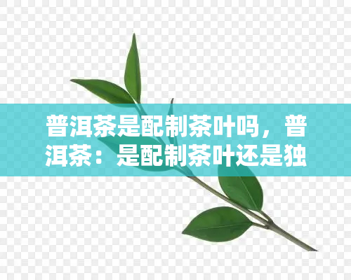 普洱茶是配制茶叶吗，普洱茶：是配制茶叶还是独立的存在？