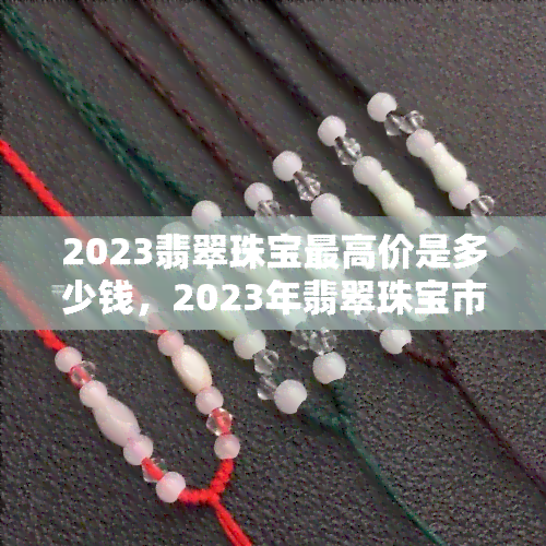 2023翡翠珠宝更高价是多少钱，2023年翡翠珠宝市场最新价格预测，更高价或将突破多少？