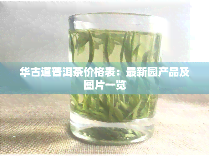 华古道普洱茶价格表：最新园产品及图片一览