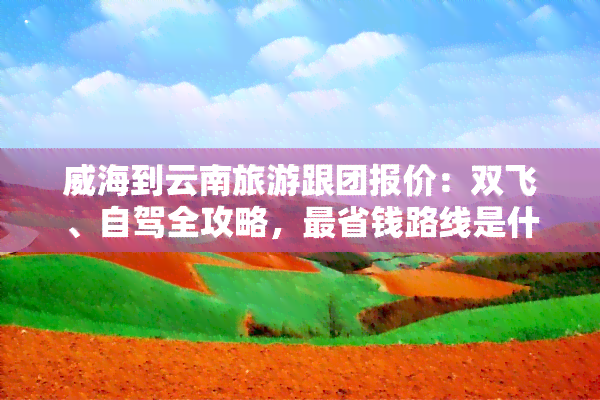 威海到云南旅游跟团报价：双飞、自驾全攻略，最省钱路线是什么？