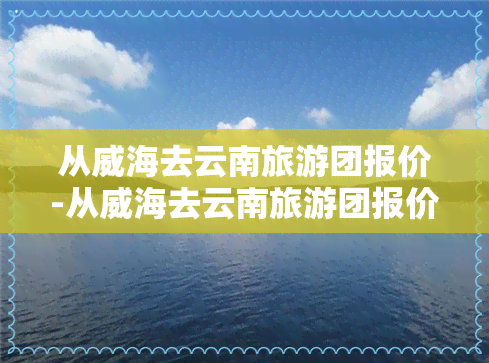 从威海去云南旅游团报价-从威海去云南旅游团报价多少