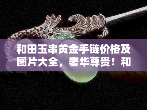 和田玉串黄金手链价格及图片大全，奢华尊贵！和田玉串黄金手链价格及图片大全一览