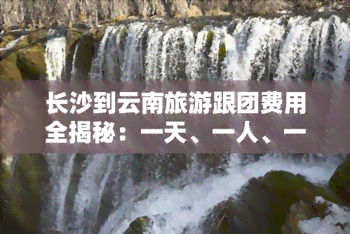 长沙到云南旅游跟团费用全揭秘：一天、一人、一月的价格及预算